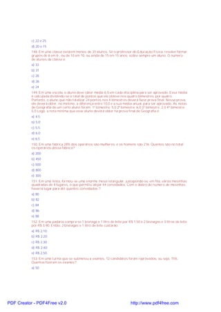 c) 22 e 25
d) 20 e 15
148. Em uma classe existem menos de 35 alunos. Se o professor de Educação Física, resolve formar
grupos de 6 em 6 , ou de 10 em 10, ou ainda de 15 em 15 anos, sobre sempre um aluno. O número
de alunos da classe é:
a) 33
b) 31
c) 28
d) 26
e) 24
149. Em uma escola, o aluno deve obter média 6,0 em cada disciplina para ser aprovado. Essa média
é calculada dividindo-se o total de pontos que ele obteve nos quatro bimestres, por quatro.
Portanto, o aluno que não totalizar 24 pontos nos 4 bimestres deverá fazer prova final. Nessa prova,
ele deverá obter, no mínimo, a diferença entre 10,0 e a sua média anual, para ser aprovado. As notas
de Geografia de um certo aluno foram: 1º bimestre: 5,0 2º bimestre: 6,0 3º bimestre: 2,0 4º bimestre:
5,0 Logo, a nota mínima que esse aluno deverá obter na prova final de Geografia é:
a) 4,5;
b) 5,0;
c) 5,5;
d) 6,0;
e) 6,5.
150. Em uma fábrica 28% dos operários são mulheres, e os homens são 216. Quantos são no total
os operários dessa fábrica?
a) 200
b) 450
c) 500
d) 800
e) 300
151. Em uma festa, formou-se uma enorme mesa retangular, justapondo-se, em fila, várias mesinhas
quadradas de 4 lugares, o que permitiu alojar 44 convidados. Com o dobro do número de mesinhas,
haveria lugar para até quantos convidados ?
a) 80
b) 82
c) 84
d) 86
e) 88
152. Em uma padaria compra-se 1 bisnaga e 1 litro de leite por R$ 1,50 e 2 bisnagas e 3 litros de leite
por R$ 3,90. Então, 2 bisnagas e 1 litro de leite custarão:
a) R$ 2,10;
b) R$ 2,20;
c) R$ 2,30;
d) R$ 2,40;
e) R$ 2,50.
153. Em uma turma que se submeteu a exames, 12 candidatos foram reprovados, ou seja, 15%.
Quantos fizeram os exames?
a) 50
PDF Creator - PDF4Free v2.0 http://www.pdf4free.com
 