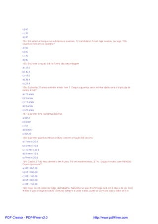 b) 60
c) 70
d) 80
154. Em uma turma que se submeteu a exames, 12 candidatos foram reprovados, ou seja, 15%.
Quantos fizeram os exames?
a) 50
b) 60
c) 70
d) 80
155. Escrever a razão 3/8 na forma de porcentagem
a) 37,5
b) 30,5
c) 47,5
d) 39,6
e) 27,4
156. Eu tenho 37 anos e minha irmão tem 7. Daqui a quantos anos minha idade será o triplo da de
minha irmã?
a) 15 anos
b) 5 anos
c) 11 anos
d) 8 anos
e) 21 anos
157. Exprimir 51% na forma decimal.
a) 0,51
b) 0,051
c) 51
d) 0,0051
e) 0,510
158. Exprimir quantos meses e dias contém a fração 5/8 do ano.
a) 7 me e 20 d
b) 6 me e 10 d
c) 10 me e 20 d
d) 8 me e 15 d
e) 9 me e 20 d
159. Gastei 2/7 do meu dinheiro em frutas, 1/5 em mantimentos, 3/7 e, roupas e voltei com R$90,00.
Quanto possuia?
a) R$1.050,00
b) R$1.090,00
c) R$1.100,00
d) R$1.000,00
e) R$1.150,00
160. Hoje, A e B estão de folga do trabalho. Sabendo-se que A tem folga de 6 em 6 dias e B, de 4 em
4 dias e que a folga dos dois coincide sempre a cada x dias, pode-se concluir que o valor de x é:
PDF Creator - PDF4Free v2.0 http://www.pdf4free.com
 
