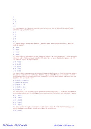 a) 4
b) 6
c) 10
d) 12
e) 24
161. Interpolando-se 7 termos aritméticos entre os números 10 e 98, obtém-se uma progressão
aritmética cujo quinto termo vale:
a) 45
b) 52
c) 54
d) 55
e) 57
162. Iza tem hoje 14 anos e Márcia 4 anos. Daqui a quantos anos a idade de Iza será o dobro da
idade de Márcia?
a) 4 anos
b) 6 anos
c) 7 anos
d) 8 anos
163. João comprou diretamente de uma fábrica um conjunto de sofás pagando R$ 322.000, incluindo
o Imposto sobre Produtos Industrializados (IPI). Sabendo=-se que a alíquota do imposto é de 15%
"ad valorem", o valor do imposto foi de:
a) R$ 45.000
b) R$ 48.000
c) R$ 46.000
d) R$ 42.000
e) R$ 40.000
164. João e Maria acertaram seus relógios às 14 horas do dia 7 de março. O relógio de João adianta
20 s por dia e o de Maria atrasa 16 s por dia. Dias depois, João e Maria se encontraram e notaram
uma diferença de 4 minutos e 30 segundos entre os horários que seus relógios marcavam. Em que
dia e hora eles se encontraram?
a) Em 12/03 à meia noite.
b) Em 13/03 ao meio dia.
c) Em 14/03 às 14 h.
d) Em 14/03 às 22 h.
e) Em 15/03 às 2 h.
165. João gasta 1/3 do seu salário no aluguel do apartamento onde mora e 2/5 do que lhe sobra em
alimentação, ficando com R$ 480,00 para as demais despesas. Portanto, o salário de João é igual a:
a) R$ 1.200,00
b) R$ 1.500,00
c) R$ 1.800,00
d) R$ 2.100,00
e) R$ 2.400,00
166. João vendeu um fogão com prejuizo de 10% sobre o preço de venda. Admitindo-se que ele
tenha comprado o produto por R$ 264.000, o preço de venda foi de:
a) R$ 242.000
PDF Creator - PDF4Free v2.0 http://www.pdf4free.com
 