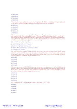b) R$ 245.000
c) R$ 238.000
d) R$ 240.000
e) R$ 250.000
167. Joaquim emprestou para o seu amigo um capital de R$ 400,00, cobrando juro simples, à taxa de
5% ao mês. O amigo de Joaquim, após 4 meses, pagou-lhe a dívida no valor de:
a) R$ 440,00
b) R$ 450,00
c) R$ 460,00
d) R$ 470,00
e) R$ 480,00
168. José quer ir ao cinema assistir ao filme "Fogo contra Fogo", mas não tem certeza se o mesmo
está sendo exibido. Seus amigos, Maria, Luís e Júlio têm opiniões discordantes sobre se o filme
está ou não em cartaz. Se Maria estiver certa, então Júlio está enganado. Se Júlio estiver enganado,
então o filme não está sendo exibido. Ora, ou filme "Fogo contra Fogo" está sendo exibido, ou José,
não irá ao cinema. Verificou-se que Maria está certa. Logo:
a) Luís e Júlio não estão enganados.
b) Júlio está enganado, mas não Luís
c) Luís está enganado, mas não Júlio
d) o filme, "Fogo contra Fogo" está sendo exibido
e) José não irá ao cinema
169. José vai receber os R$ 10.000,00 da venda de seu carro em duas parcelas de R$ 5.000,00, sendo
a primeira dentro de 30 dias e a segunda, dentro de 60 dias. Considerando uma taxa de desconto de
2% ao mês, o valor atual, em reais, que José deveria receber hoje, com a certeza de estar recebendo
o mesmo valor que irá receber no parcelamento, é de:
a) 9.739,65
b) 9.729,65
c) 9.709,65
d) 9.719,65
e) 9.749,65
170. José vai receber os R$ 10.000,00 da venda de seu carro em duas parcelas de R$ 5.000,00, sendo
a primeira dentro de 30 dias e a segunda, dentro de 60 dias. Considerando uma taxa de desconto de
2% ao mês, o valor atual, em reais, que José deveria receber hoje, com a certeza de estar recebendo
o mesmo valor que irá receber no parcelamento, é de:
a) 9.709,65
b) 9.719,65
c) 9.729,65
d) 9.739,65
e) 9.749,65
171. Junior pagou R$ 4,20 por 6 kg de feijão. Quanto pagará por 8,5 kg?
a) R$ 4,50
b) R$ 5,95
c) R$ 5,90
d) R$ 6,20
e) R$ 6,10
PDF Creator - PDF4Free v2.0 http://www.pdf4free.com
 