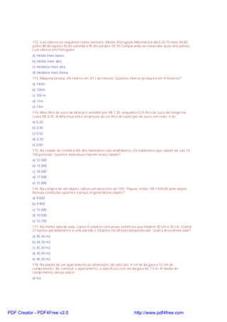 172. Luís obteve as seguintes notas mensais: Meses Português Matemática abril 20 75 maio 90 80
junho 80 80 agosto 95 65 setembro 95 80 outubro 70 70 Comparando as notas das duas disciplinas,
Luís obteve em Português:
a) média mais baixo;
b) média mais alta;
c) mediana mais alta;
d) mediana mais baixa.
173. Máquina produz 2/6 metros em 3/11 do minuto. Quantos metros produzirá em 9 minutos?
a) 140m
b) 120m
c) 100 m
d) 11m
e) 13m
174. Meio litro de suco de laranja é vendido por R$ 1,20, enquanto 0,25 litro de suco de tangerina
custa R$ 0,70. A diferença entre os preços de um litro de cada tipo de suco, em reais, é de:
a) 0,20
b) 0,40
c) 0,50
d) 0,70
e) 0,80
175. Na cidade de Coimbra 6% dos habitantes são analfabetos. Os habitantes que sabem ler são 14
100 pessoas. Quantos indivíduos moram nesta cidade?
a) 12.000
b) 13.000
c) 18.000
d) 17.000
e) 15.000
176. Na compra de um objeto, obtive um desconto de 15%. Paguei, então, R$ 7.650,00 pelo objeto.
Nessas condições qual era o preço original desse objeto?
a) 9.000
b) 9.900
c) 10.000
d) 10.500
e) 10.700
177. Na minha sala de aula, o piso é coberto com pisos sintéticos que medem 30 cm x 30 cm. Contei
21 lajotas paralelamente a uma parede e 24 pisos na direção perpendicular. Qual a área dessa sala?
a) 45,36 m2
b) 44,36 m2
c) 45,30 m2
d) 45,00 m2
e) 46,36 m2
178. Na planta de um apartamento,as dimensões da sala são: 9 cm de largura e 12 cm de
comprimento. Ao constuir o apartamento, a sala ficou com um largura de 7,5 m. A media do
comprimento dessa sala é:
a) 5,6
PDF Creator - PDF4Free v2.0 http://www.pdf4free.com
 