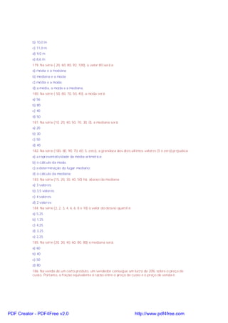 b) 10,0 m
c) 11,0 m
d) 9,0 m
e) 8,6 m
179. Na série ( 20, 60, 80, 92, 100), o valor 80 será a:
a) média e a mediana;
b) mediana e a moda;
c) média e a moda;
d) a média, a moda e a mediana.
180. Na série ( 50, 80, 70, 50, 40), a moda será:
a) 56
b) 80
c) 40
d) 50
181. Na série (10, 20, 40, 50, 70, 30, 0), a mediana será:
a) 20
b) 30
c) 50
d) 40
182. Na série (100, 80, 90, 70, 60, 5, zero), a grandeza dos dois últimos valores (5 e zero) prejudica:
a) a representatividade da média aritmética;
b) o cálculo da moda.
c) a determinação do lugar mediano;
d) o cálculo da mediana;
183. Na série (15, 20, 30, 40, 50) há, abaixo da mediana:
a) 3 valores;
b) 3,5 valores;
c) 4 valores.
d) 2 valores;
184. Na série (2, 2, 3, 4, 6, 6, 8 e 10) o valor do desvio quartil é:
a) 5,25
b) 1,25
c) 4,25
d) 3,25
e) 2,25
185. Na série (20, 30, 40, 60, 80, 80) a mediana será:
a) 60
b) 40
c) 50
d) 80
186. Na venda de um certo produto, um vendedor consegue um lucro de 20% sobre o preço de
custo. Portanto, a fração equivalente à razão entre o preço de custo e o preço de venda é:
PDF Creator - PDF4Free v2.0 http://www.pdf4free.com
 