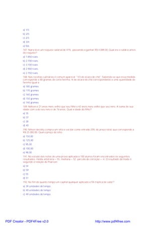 a) 1/5;
b) 2/5;
c) 2/3;
d) 3/4;
e) 5/6.
187. Naira teve um reajuste salarial de 41%, passando a ganhar R$ 4 089,00. Qual era o salário antes
do reajuste?
a) 1.850 reais
b) 2.700 reais
c) 3.100 reais
d) 2.900 reais
e) 2.750 reais
188. Nas receitas culinárias é comum aparecer "1/3 de xícara de chá". Sabendo-se que essa medida
corresponde a 80 gramas de certa farinha, ¾ de xícara de chá corresponderão a uma quantidade de
farinha igual a:
a) 180 gramas
b) 170 gramas
c) 160 gramas
d) 150 gramas
e) 140 gramas
189. Nélson é 21 anos mais velho que seu filho e 42 anos mais velho que seu neto. A soma de sua
idade com a do seu neto é de 74 anos. Qual a idade do filho?
a) 35
b) 37
c) 38
d) 40
190. Nilson decidiu compra um sítio e vai dar como entrada 25% do preço total, que corresponde a
R$ 25 000,00. Qual o preço do sítio.
a) 150,00
b) 125,00
c) 95,00
d) 100,00
e) 98,00
191. No estudo das notas de uma prova aplicada a 100 alunos foram encontrados os seguintes
resultados: média arbitrária = 55; mediana = 52; parcela de correção = -4. O resultado da moda é,
segundo a relação de Pearson:
a) 54
b) 59
c) 55
d) 51
192. No fim de quanto tempo um capital qualquer aplicado a 5% triplica de valor?
a) 39 unidades de tempo
b) 40 unidades de tempo
c) 49 unidades de tempo
PDF Creator - PDF4Free v2.0 http://www.pdf4free.com
 