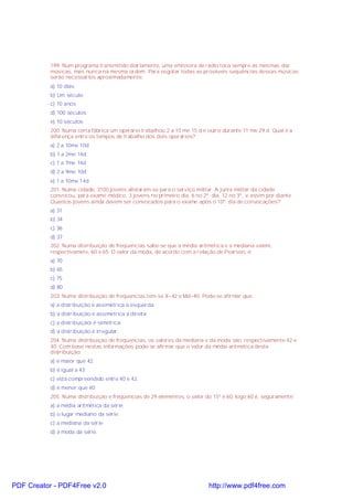 199. Num programa transmitido diariamente, uma emissora de rádio toca sempre as mesmas dez
músicas, mas nunca na mesma ordem. Para esgotar todas as prováveis seqüências dessas músicas
serão necessários aproximadamente:
a) 10 dias
b) Um século
c) 10 anos
d) 100 séculos
e) 10 séculos
200. Numa certa fábrica um operário trabalhou 2 a 10 me 15 d e outro durante 11 me 29 d. Qual é a
diferença entre os tempos de trabalho dos dois operários?
a) 2 a 10me 10d
b) 1 a 2me 14d
c) 1 a 7me 14d
d) 2 a 9me 10d
e) 1 a 10me 14d
201. Numa cidade, 3100 jovens alistaram-se para o serviço militar. A junta militar da cidade
convocou, para exame médico, 3 jovens no primeiro dia, 6 no 2º. dia, 12 no 3º., e assim por diante.
Quantos jovens ainda devem ser convocados para o exame após o 10º. dia de convocações?
a) 31
b) 34
c) 36
d) 37
202. Numa distribuição de freqüencias sabe-se que a média aritmética e a mediana valem,
respectivamete, 60 e 65. O valor da moda, de acordo com a relação de Pearson, é:
a) 70
b) 65
c) 75
d) 80
203. Numa distribuição de freqüencias tem-se X=42 e Md=40. Pode-se afirmar que:
a) a distribuição é assimétrica à esquerda;
b) a distribuição é assimétrica à direita;
c) a distribuiçãoi é simétrica;
d) a distribuição é irregular.
204. Numa distribuição de freqüencias, os valores da mediana e da moda são, respectivamente 42 e
40. Com base nestas informações pode-se afirmar que o valor da média aritmética desta
distribuição:
a) é maior que 42;
b) é igual a 43;
c) está compreendido entre 40 e 42.
d) é menor que 40;
205. Numa distribuição e freqüencias de 29 elementos, o valor do 15º é 60, logo 60 é, seguramente:
a) a média aritmética da série;
b) o lugar mediano da série;
c) a mediana da série
d) a moda da série.
PDF Creator - PDF4Free v2.0 http://www.pdf4free.com
 
