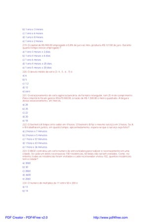 b) 1 ano e 3 meses
c) 1 ano e 6 meses
d) 1 ano e 8 meses
e) 1 ano e 2 meses
219. O capital de R$ 900,00 empregado a 0,8% de juro ao mês, produziu R$ 127,00 de juro. Durante
quanto tempo esteve empregado ?
a) 1 ano 3 meses e 2 dias
b) 1 ano 4 meses e 6 dias
c) 1 ano 6 meses
d) 1 ano 4 meses e 20 dias
e) 1 ano 5 meses e 20 dias
220. O desvio médio da série (3, 4 , 5 , 6 , 7) é:
a) 6
b) 5
c) 1,2
d) 12
e) zero
221. O estacionamento de certa agência bancária, de formato retangular, tem 25 m de comprimento.
Para cimentá-lo foram gastos R$ 675.000,00, à razão de R$ 1.500,00 o metro quadrado. A largura
desse estacionamento, em metros,
a) 28
b) 25
c) 22
d) 20
e) 18
222. O faxineiro A limpa certo salão em 4 horas. O faxineiro B faz o mesmo serviço em 3 horas. Se A
e B trabalharem juntos, em quanto tempo, aproximadamente, espera-se que o serviço seja feito?
a) 2 horas e 7 minutos.
b) 2 horas e 5 minutos.
c) 1 hora e 57 minutos.
d) 1 hora e 43 minutos.
e) 1 hora e 36 minutos.
223. O IBGE contratou um certo número de entrevistados para realizar o recenseamento em uma
cidade. Se cada um deles recenseasse 100 residências, 60 delas não seriam visitadas. Como, no
entanto, todas as residências foram visitadas e cada recenseador visitou 102, quantas residências
tem a cidade?
a) 3060
b) 30
c) 2860
d) 3600
e) 2060
224. O número de múltiplos de 11 entre 50 e 200 é
a) 13
b) 14
PDF Creator - PDF4Free v2.0 http://www.pdf4free.com
 
