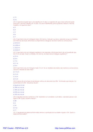 c) 15
d) 16
225. O operário A pode fazer um trabalho em 15 dias e o operário B, que é mais eficiente pode
executar o mesmo trabalho em 10 dias. Os dois trabalhando juntos poderão realizar o mesmo
trabalho, em quantos dias?
a) 3
b) 4
c) 5
d) 6
e) 7
226. O perímetro de um retângulo mede 234 metros. Calcular sua área, sabendo-se que as medidas
(em metros) das duas dimensões (comprimento e largura) são dois números consecutivos.
a) 3410 m²
b) 3390 m²
c) 3422 m²
d) 3430 m²
227. O perímetro de um triângulo eqüilátero corresponde a 5/6 do perímetro de um quadrado que
tem 9 cm de lado. Qual é a medida, em metros, do lado desse triângulo eqüilátero?
a) 10 m
b) 8 m
c) 7 m
d) 11 m
e) 9 m
228. O perímetro de um triângulo mede 12 cm. Se as medidas dos lados são números consecutivos,
calcule a medida do lado maior.
a) 1,5 cm
b) 3 cm
c) 4 cm
d) 5 cm
229. O preço de um artigo em promoção sofreu um desconto de 20%. Terminada a promoção, foi
aumentado em 20%. Seu preço atual é:
a) igual ao inicial
b) 98% do inicial
c) 96% do inicial
d) 94% do inicial
e) 92% do inicial
230. O produto de dois números é 154. Somando-se 4 unidades a um deles, o produto passa a ser
igual a 198. Qual o número menor?
a) 88
b) 4
c) 44
d) 132
e) 11
231. O quadrado da idade de Reinivaldo menos o quíntuplo de sua idade é igual a 104. Qual é a
idade de Reinivaldo?
PDF Creator - PDF4Free v2.0 http://www.pdf4free.com
 