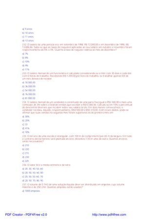 a) 9 anos
b) 10 anos
c) 11 anos
d) 13 anos
232. O salário de uma pessoa era, em setembro de 1998, R$ 12.000,00 e em dezembro de 1998, R$
13.886,46. Sabe-se que as taxas de reajustes aplicadas ao seu salário em outubro e novembro foram
respectivamente de 5% e 3%. Qual foi a taxa de reajuste relativa ao mês de dezembro?
a) 7%
b) 8%
c) 10%
d) 9%
e) 11%
233. O salário mensal de um funcionário é calculado considerando-se o mês com 30 dias e cada dia
com 6 horas de trabalho. Recebendo R$ 1.200,00 por hora de trabalho, se trabalhar apenas 5/8 de
um mês deixará de receber.
a) 18.000,00
b) 36.000,00
c) 54.000,00
d) 76.000,00
e) 81.000,00
234. O salário mensal de um vendedor é constituído de uma parte fixa igual a R$2.300,00 e mais uma
comissão de 3% sobre o total de vendas que exceder a R$10.000,00. Calcula-se em 10% o percentual
de descontos diversos que incidem sobre seu salário bruto. Em dois meses consecutivos, o
vendedor recebeu, líquido, respectivamente, R$4.500,00 e R$5.310,00. Com esses dados, pode-se
afirmar que suas vendas no segundo mês foram superiores às do primeiro mês em:
a) 30%
b) 20%
c) 33
d) 41%
e) 18%
235. O terreno de uma escola é retangular, com 100 m de comprimento por 65 m de largura. Em todo
o contorno desse terreno será plantada árvores distantes 1,50 m uma da outra. Quantas árvores
serão necessárias?
a) 210
b) 220
c) 215
d) 230
e) 225
236. O valor 50 é a média aritmética da série:
a) 20, 30, 40, 50, 60;
b) 20, 50, 50, 60, 80;
c) 20, 50, 50, 60, 70;
d) 20, 50, 70, 80, 90.
237. O volume de 0,7m3 de uma solução líquida deve ser distribuído em ampolas cujo volume
máximo é de 250 cm3. Quantas ampolas serão usadas?
a) 1800 ampolas
PDF Creator - PDF4Free v2.0 http://www.pdf4free.com
 