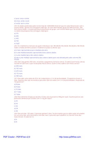 c) azul, cinza e verde
d) cinza, verde e azul
e) verde, azul e cinza
244. Os dados publicados pela revista Veja de 12/04/2000 mostram que de cada 100 pessoas com o
ensino médio, apenas 54 conseguem emprego. Se num determinado grupo de 3000 pessoas, 25%
têm ensino médio, o número provável de pessoas do grupo, com ensino médio que, de acordo com
os dados da pesquisa irão conseguir emprego é:
a) 375
b) 405
c) 450
d) 750
e) 1620
245. Os rendimentos mensais de quatro indivíduos são: R$ 200,00, R$ 230,00, R$ 250,00 e R$ 970,00.
Sobre a média aritmética destes rendimentos pode-se afirmar que:
a) é mais representativa que a mediana da série.
b) é uma medida bastante representativa dos valores dados;
c) é uma medida típica dos valores dados;
d) não é uma medida representativa dos valores dados pois está afetada pelo valor extremo R$
970,00;
246. Outro dia ganhei 250 reais, incluindo o pagamento de horas extras. O salário (sem horas extras)
excede em 200 reais o que recebi pelas horas extras. Qual é o meu salário sem horas extras?
a) 200 reais
b) 150 reais
c) 225 reais
d) 175 reais
e) 180 reais
247. Para abrir uma valeta de 50 m de comprimento e 2 m de profundidade, 10 operários levam 6
dias. Quantos dias são necessários para abrir 80m de valeta com 3 m de profundidade, dispondo de
16 operários?
a) 8 dias
b) 9 dias
c) 10 dias
d) 11 dias
e) 7 dias
248. Para alimentar 50 porcos durante 15 dias são necessários 90kg de ração. Quantos porcos são
possíveis alimentar por 20 dias com 117 kg de ração?
a) 45
b) 43
c) 50
d) 39
e) 48
249. Para arrumar 120 salas, 2 pessoas gastam 5 dias. Se precisamos que as salas sejam arrumadas
em um único dia, será necessário contratar mais n pessoas que trabalhem no mesmo ritmo das
duas iniciais. O valor de n é:
a) 6;
b) 8;
PDF Creator - PDF4Free v2.0 http://www.pdf4free.com
 