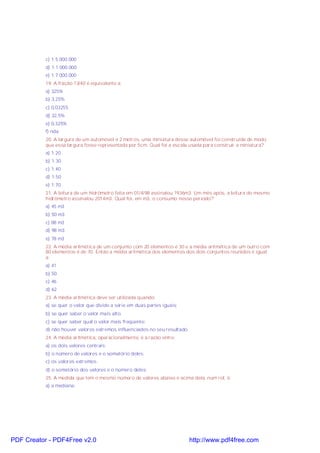 c) 1:5.000.000
d) 1:1.000.000
e) 1:7.000.000
19. A fração 13/40 é equivalente a:
a) 325%
b) 3,25%
c) 0,03255
d) 32,5%
e) 0,325%
f) nda
20. A largura de um automóvel é 2 metros, uma miniatura desse automóvel foi construída de modo
que essa largura fosse representada por 5cm. Qual foi a escala usada para construir a miniatura?
a) 1:20
b) 1:30
c) 1:40
d) 1:50
e) 1:70
21. A leitura de um hidrômetro feita em 01/4/98 assinalou 1936m3. Um mês após, a leitura do mesmo
hidrômetro assinalou 2014m3. Qual foi, em m3, o consumo nesse período?
a) 45 m3
b) 50 m3
c) 88 m3
d) 98 m3
e) 78 m3
22. A média aritmética de um conjunto com 20 elementos é 30 e a média aritmética de um outro com
80 elementos é de 70. Então a média aritmética dos elementos dos dois conjuntos reunidos é igual
a:
a) 41
b) 50
c) 46
d) 62
23. A média aritmética deve ser utilizada quando:
a) se quer o valor que divide a série em duas partes iguais;
b) se quer saber o valor mais alto.
c) se quer saber qual o valor mais freqüente;
d) não houver valores extremos influenciados no seu resultado;
24. A média aritmética, operacionalmente, é a razão entre:
a) os dois valores centrais;
b) o número de valores e o somatório deles;
c) os valores extremos.
d) o somatório dos valores e o número deles;
25. A medida que tem o mesmo número de valores abaixo e acima dela, num rol, é:
a) a mediana;
PDF Creator - PDF4Free v2.0 http://www.pdf4free.com
 