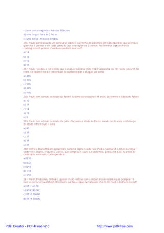 c) uma outra segunda - feira às 18 horas
d) uma terça - feira às 2 horas
e) uma Terça - feira às 8 horas.
256. Paulo participou de um concurso público que tinha 20 questões em cada questão que acertava
ganhava 5 pontos e em cada questão que errava perdia 2 pontos. Ao terminar a prova havia
conseguido 65 pontos. Quantas questões acertou?
a) 14
b) 13
c) 15
d) 16
257. Paulo recebeu a noticia de que o aluguel da casa onde mora vai passar de 154 reais para 215,60
reais. De quanto será o percentual de aumento que o aluguel vai sofre.
a) 40%
b) 35%
c) 32%
d) 42%
e) 41%
258. Paulo tem o triplo da idade de André. A soma das idades é 44 anos. Determine a idade de André
a) 10
b) 11
c) 14
d) 13
e) 9
259. Paulo tem o triplo da idade de Júlia. Encontre a idade de Paulo, sendo de 26 anos a diferença
de idade entre Paulo e Júlia.
a) 40
b) 38
c) 37
d) 39
e) 41
260. Pedro e Daniel foram à papelaria comprar lápis e cadernos. Pedro gastou R$ 4,40 ao comprar 1
caderno e 3 lápis, enquanto Daniel, que comprou 4 lápis e 2 cadernos, gastou R$ 8,20. O preço de
cada lápis, em reais, corresponde a:
a) 0,30
b) 0,60
c) 0,94
d) 1,58
e) 3,50
261. Perdi 2/9 do meu dinheiro, gastei 1/5 do resto e com a importância restante quis comprar 15
metros de fazenda a R$650,00 o metro verifiquei que me faltavam R$510,00. Qual o dinheiro inicial?
a) R$1.160,00
b) R$9.240,00
c) R$10.260,00
d) R$14.850,00
PDF Creator - PDF4Free v2.0 http://www.pdf4free.com
 
