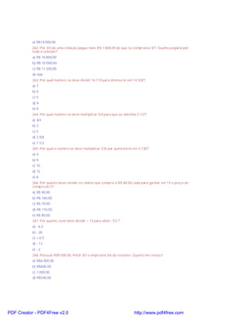 e) R$14.000,00
262. Por 3/5 de uma coleção pague mais R$ 1.800,00 do que se comprasse 3/7. Quanto pagaria por
toda a coleção?
a) R$ 10.800,00
b) R$ 10.000,00
c) R$ 11.200,00
d) nda
263. Por qual número se deve dividir 16.119 para diminuí-lo em 14.328?
a) 7
b) 6
c) 5
d) 9
e) 8
264. Por qual número se deve multiplicar 5/4 para que se obtenha 2 1/2?
a) 3/4
b) 2
c) 5
d) 2 5/8
e) 1 1/3
265. Por qual o número se deve multiplicar 534 par aumentá-lo em 3.738?
a) 4
b) 9
c) 10
d) 12
e) 8
266. Por quanto deve vender os rádios que comprei a R$ 60,00 cada para ganhar em 15 o preço de
compra de 5?
a) R$ 90,00
b) R$ 160,00
c) R$ 70,00
d) R$ 110,00
e) R$ 80,00
267. Por quanto José deve dividir + 13 para obter -1/2 ?
a) - 6,5
b) - 26
c) + 6,5
d) - 13
e) - 2
268. Possuía R$9.000,00. Perdi 3/5 e emprestei 5/6 do restante. Quanto me restou?
a) R$6.000,00
b) R$600,00
c) 1.000,00
d) R$540,00
PDF Creator - PDF4Free v2.0 http://www.pdf4free.com
 