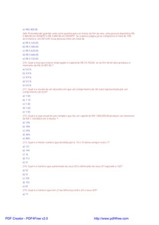 e) R$5.400,00
269. Pretendendo guardar uma certa quantia para as festas de fim de ano, uma pessoa depositou R$
2 000,00 em 05/06/97 e R$ 3 000,00 em 05/09/97. Se o banco pagou juros compostos à taxa de 10%
ao trimestre, em 05/12/97 essa pessoa tinha um total de
a) R$ 5 320,00
b) R$ 5 480,00
c) R$ 5 620,00
d) R$ 5 680,00
e) R$ 5 720,00
270. Qual a taxa que esteve empregado o capital de R$ 24.750,00, se ao fim de 60 dias produziu o
montante de R$ 24.997,50 ?
a) 5,0 %
b) 3,9 %
c) 4,9 %
d) 5,5 %
e) 6.0 %
271. Qual é a escala de um desenho em que um comprimento de 3m está representado por um
comprimento de 5cm?
a) 1:00
b) 1:10
c) 1:40
d) 1:60
e) 1:50
272. Qual é a taxa anual de juro simples que faz um capital de R$ 1.000.000,00 produzir um montante
de R$ 1.120.000,0 em 3 meses ?
a) 12%
b) 18%
c) 24%
d) 36%
e) 48%
273. Qual é o menor número que dividido por 6, 10 e 15 deixa sempre resto 1?
a) 137
b) 149
c) 16
d) 713
e) 31
274. Qual é o número que aumentado de seus 2/5 e diminuído de seus 3/7 equivale a 102?
a) 52
b) 51
c) 105
d) 102
e) 87
275. Qual é o número que tem 27 de diferença entre 2/5 e seus 3/9?
a) 17
PDF Creator - PDF4Free v2.0 http://www.pdf4free.com
 