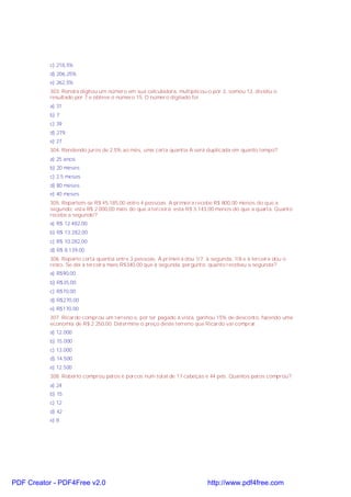 c) 218,5%
d) 206,25%
e) 262,5%
303. Renata digitou um número em sua calculadora, multiplicou-o por 3, somou 12, dividiu o
resultado por 7 e obteve o número 15. O número digitado foi
a) 31
b) 7
c) 39
d) 279
e) 27
304. Rendendo juros de 2,5% ao mês, uma certa quantia A será duplicada em quanto tempo?
a) 25 anos
b) 20 meses
c) 2,5 meses
d) 80 meses
e) 40 meses
305. Repartem-se R$ 45.185,00 entre 4 pessoas. A primeira recebe R$ 800,00 menos do que a
segundo; esta R$ 2.000,00 mais do que a terceira; esta R$ 3.143,00 menos do que a quarta. Quanto
recebe a segundo?
a) R$ 12.482,00
b) R$ 13.282,00
c) R$ 10.282,00
d) R$ 8.139,00
306. Reparto certa quantia entre 3 pessoas. À primeira dou 1/7; à segunda, 1/8 e à terceira dou o
resto. Se dei à terceira mais R$340,00 que à segunda, pergunto: quanto recebeu a segunda?
a) R$90,00
b) R$35,00
c) R$70,00
d) R$270,00
e) R$170,00
307. Ricardo comprou um terreno e, por ter pagado à vista, ganhou 15% de desconto, fazendo uma
economia de R$ 2 250,00. Determine o preço deste terreno que Ricardo vai comprar.
a) 12.000
b) 15.000
c) 13.000
d) 14.500
e) 12.500
308. Roberto comprou patos e porcos num total de 17 cabeças e 44 pés. Quantos patos comprou?
a) 24
b) 15
c) 12
d) 42
e) 8
PDF Creator - PDF4Free v2.0 http://www.pdf4free.com
 