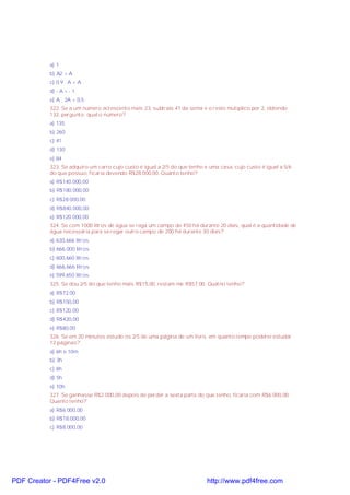 a) 1
b) A2 > A
c) 0,9 . A < A
d) - A > - 1
e) A ¸ 2A = 0,5
322. Se a um número acrescento mais 23, subtraio 41 da soma e o resto mutiplico por 2, obtendo
132, pergunto: qual o número?
a) 135
b) 260
c) 41
d) 130
e) 84
323. Se adquiro um carro cujo custo é igual a 2/5 do que tenho e uma casa, cujo custo é igual a 5/6
do que possuo, ficaria devendo R$28.000,00. Quanto tenho?
a) R$140.000,00
b) R$180.000,00
c) R$28.000,00
d) R$840.000,00
e) R$120.000,00
324. Se com 1000 litros de água se rega um campo de 450 há durante 20 dias, qual é a quantidade de
água necessária para se regar outro campo de 200 há durante 30 dias?
a) 630,666 litros
b) 666,000 litros
c) 600,660 litros
d) 666,666 litros
e) 599,650 litros
325. Se dou 2/5 do que tenho mais R$15,00, restam-me R$57,00. Quatno tenho?
a) R$72,00
b) R$150,00
c) R$120,00
d) R$420,00
e) R$80,00
326. Se em 20 minutos estudo os 2/5 de uma página de um livro, em quanto tempo poderei estudar
12 páginas?
a) 6h e 10m
b) 3h
c) 6h
d) 5h
e) 10h
327. Se ganhasse R$2.000,00 depois de perder a sexta parte do que tenho, ficaria com R$6.000,00.
Quanto tenho?
a) R$6.000,00
b) R$18.000,00
c) R$8.000,00
PDF Creator - PDF4Free v2.0 http://www.pdf4free.com
 