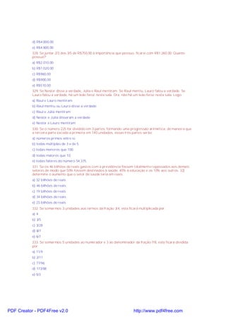 d) R$4.800,00
e) R$4.800,00
328. Se juntar 2/3 dos 3/5 de R$750,00 à importância que possuo, ficarei com R$1.260,00. Quanto
possuo?
a) R$2.010,00
b) R$1.020,00
c) R$960,00
d) R$900,00
e) R$510,00
329. Se Nestor disse a verdade, Júlia e Raul mentiram. Se Raul mentiu, Lauro falou a verdade. Se
Lauro falou a verdade, há um leão feroz nesta sala. Ora, não há um leão feroz nesta sala. Logo:
a) Raul e Lauro mentiram
b) Raul mentiu ou Lauro disse a verdade
c) Raul e Júlia mentiram
d) Nestor e Júlia disseram a verdade
e) Nestor e Lauro mentiram
330. Se o número 225 for dividido em 3 partes, formando uma progressão aritmética, de maneira que
a terceira parte exceda a primeira em 140 unidades, essas três partes serão:
a) números primos entre si.
b) todas múltiplas de 3 e de 5.
c) todas menores que 100.
d) todas maiores que 10.
e) todas fatores do número 54.375.
331. Se os 46 bilhões de reais gastos com a previdência fossem totalmente repassados aos demais
setores de modo que 50% fossem destinados à saúde, 40% à educação e os 10% aos outros. 32)
determine o aumento que o setor de saúde teria em reais:
a) 32 bilhões de reais
b) 46 bilhões de reais
c) 19 bilhões de reais
d) 34 bilhões de reais
e) 23 bilhões de reais
332. Se somarmos 3 unidades aos termos da fração 3/4, esta ficará multiplicada por:
a) 4
b) 3/5
c) 3/28
d) 8/7
e) 6/7
333. Se somarmos 5 unidades ao numerador e 3 ao denominador da fração 7/8, esta ficará dividida
por:
a) 11/9
b) 2/11
c) 77/96
d) 173/88
e) 5/3
PDF Creator - PDF4Free v2.0 http://www.pdf4free.com
 