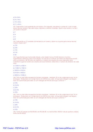 a) 9 e 3m/s
b) 9 e 7m/s
c) 10 e 3m/s
d) 11 e 4m/s
341. Subtraímos 3 do quadrado de um número. Em seguida, calculamos a soma de 7 com o triplo
desse mesmo número. Nos dois casos, obtemos o mesmo resultado. Qual é esse número, se ele é
um número natural?
a) 1
b) 4
c) 5
d) 9
342. Subtraindo-se 72 unidades da metade de um número, obtém-se a quinta parte desse mesmo
número. Qual é ele?
a) 720
b) 240
c) 144
d) 120
e) 60
343. Suponhamos que numa dada eleição, uma cidade tivesse 18.500 eleitores inscritos.
Suponhamos ainda que, para essa eleição, no caso de se verificar um índice de abstenções de 6%
entre os homens e de 9% entre as mulheres, o número de votantes do sexo masculino será
exatamente igual ao número de votantes do sexo feminino. Determine o número de eleitores de cada
sexo.
a) 12000 h e 6500 m
b) 11000 h e 7500 m
c) 9400 h e 9100 m
d) 9100 h e 9400 m
e) 8000 h e 10500 m
344. Tem-se uma folha de papel de formato retangular , medindo 30 cm de comprimento por 16 cm
de largura . Reduzindo-se o comprimento em 20% de seu valor, em que porcentagem sua largura
deve ser aumentada para obter-se um retângulo de mesma área que o anterior ?
a) 18%
b) 18,5%
c) 20%
d) 22,5%
e) 25%
345. Tem-se uma folha de papel de formato retangular , medindo 30 cm de comprimento por 16 cm
de largura . Reduzindo-se o comprimento em 20% de seu valor, em que porcentagem sua largura
deve ser aumentada para obter-se um retângulo de mesma área que o anterior ?
a) 18%
b) 18,5%
c) 20%
d) 22,5%
e) 25%
346. Tenho 20 cédulas de R$ 500,00 e de R$ 200,00, no total de R$ 6.700,00. Calcule quantas cédulas
tenho de R$ 200,00.
PDF Creator - PDF4Free v2.0 http://www.pdf4free.com
 