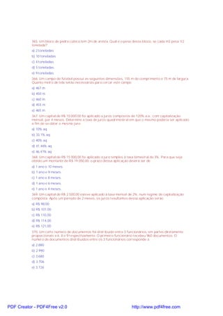 365. Um bloco de pedra cúbico tem 2m de aresta. Qual é o peso desse bloco, se cada m3 pesa 1/2
tonelada?
a) 2 toneladas
b) 10 toneladas
c) 4 toneladas
d) 5 toneladas
e) 9 toneladas
366. Um campo de futebol possui as seguintes dimensões, 155 m de comprimento e 75 m de largura.
Quanto metro de tela serão necessárias para cercar este campo
a) 467 m
b) 450 m
c) 460 m
d) 455 m
e) 465 m
367. Um capital de R$ 10.000,00 foi aplicado a juros compostos de 120% a.a., com capitalização
mensal, por 4 meses. Determine a taxa de juros quadrimestral em que o mesmo poderia ser aplicado
a fim de se obter o mesmo juro.
a) 10% aq
b) 33,1% aq
c) 40% aq
d) 41,46% aq
e) 46,41% aq
368. Um capital de R$ 15 000,00 foi aplicado a juro simples à taxa bimestral de 3%. Para que seja
obtido um montante de R$ 19 050,00, o prazo dessa aplicação deverá ser de
a) 1 ano e 10 meses.
b) 1 ano e 9 meses.
c) 1 ano e 8 meses.
d) 1 ano e 6 meses.
e) 1 ano e 4 meses.
369. Um capital de R$ 2 500,00 esteve aplicado à taxa mensal de 2%, num regime de capitalização
composta. Após um período de 2 meses, os juros resultantes dessa aplicação serão
a) R$ 98,00
b) R$ 101,00
c) R$ 110,00
d) R$ 114,00
e) R$ 121,00
370. Um certo número de documentos foi distribuido entre 3 funcionários, em partes diretamente
proporcionais a 6, 8 e 9 respectivamente. O primeiro funcionário recebeu 960 documentos. O
número de documentos distribuidos entre os 3 funcionários corresponde a
a) 2.880
b) 2.990
c) 3.680
d) 3.706
e) 3.726
PDF Creator - PDF4Free v2.0 http://www.pdf4free.com
 