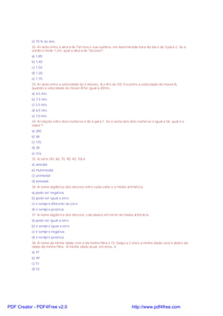 e) 10 % ao ano
32. A razão entre a altura de Tarcísio e sua sombra, em determinada hora do dia é de 3 para 2. Se a
sombra mede 1,2m, qual a altura de Tarcísio?
a) 1,80
b) 1,40
c) 1,50
d) 1,20
e) 1,70
33. A razão entre a velocidade de 2 móveis, A e B é de 3/8. Encontre a velocidade do móvel A,
quando a velocidade do móvel B for igual a 20m/s
a) 4,5 m/s
b) 7,5 m/s
c) 5,5 m/s
d) 6,5 m/s
e) 7,0 m/s
34. A relação entre dois números é de 6 para 1. Se a soma dos dois números é igual a 56, qual é o
maior?
a) 280
b) 48
c) 125
d) 28
e) 316
35. A série (40, 60, 70, 90, 40, 70) é:
a) amodal;
b) multimodal.
c) unimodal;
d) bimodal;
36. A soma algébrica dos desvios entre cada valor e a média aritmética:
a) pode ser negativa.
b) pode ser igual a zero;
c) é sempre diferente de zero;
d) é sempre positiva;
37. A soma algébrica dos desvios, calculados em torno da média arbitrária:
a) pode ser igual a zero;
b) é sempre igual a zero;
c) é sempre negativa;
d) é sempre positiva.
38. A soma da minha idade com a da minha filha é 72. Daqui a 3 anos a minha idade será o dobro da
idade da minha filha . A minha idade atual, em anos, é:
a) 47
b) 49
c) 51
d) 53
PDF Creator - PDF4Free v2.0 http://www.pdf4free.com
 