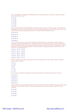 377. Um digitador consegue da 20.000 toques de entrada de dados em 5 horas . Quantos toques
dará em 3 horas e meia ?
a) 12.300
b) 15.000
c) 10.000
d) 14.000
e) 24.000
378. Um empréstimo de R$ 200.000,00, contratado a juros efetivos de 10% ao mês, será pago em 3
prestações mensais com corência de 3 meses. Considerando que o credor deseja que o valor das 3
amortizações do principal seja oncstante, o valor da última prestação será de:
a) 84.333,67
b) 88.733,33
c) 80.666,67
d) 82.622,44
e) 86.066,67
379. Um empréstimo no valor de R$ 1.000,00 será devolvido em 3 prestações mensais iguais e
seguidas de valor igual a R$ 416,35. O financiamento foi realizado com um taxa de juros de 12% ao
mês. Ao analisar os valores de cada parcela da operação de financiamento, calculando os valores
dos juros, amortizaçõ e saldo devedor, vemos que para a segunda prestação, estes valores, em
reais, são, respectivamente:
a) 80,18 - 336,17 - 375,95
b) 77,24 - 339,11 - 378,89
c) 67,54 - 348,81 - 388,59
d) 72,88 - 343,47 - 383,25
e) 84,44 - 331,91 - 371,74
380. Um fazendeiro compra 3.420 bezerros com a condição de receber 13 por cada 12. Quantos
bezerro deve receber?
a) 3.570
b) 3.705
c) 285
d) 3.156
e) 3.240
381. Um fonte dá 38 litros de água em 5 minutos; quantos litros dará em uma hora e meia?
a) 794 litros
b) 800 litros
c) 684 litros
d) 975 litros
e) 585 litros
382. Um homem e uma mulher bebem um barril de vinho em 12 dias. Quando o homem está ausente,
a mulher tem vinho para 30 dias. Quantos dias gastará o homem para beber o barril de vinho
sozinho?
a) 19 dias
b) 24 dias
c) 20 dias
d) 25 dias
PDF Creator - PDF4Free v2.0 http://www.pdf4free.com
 