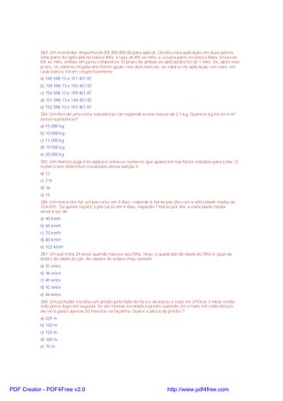 383. Um investidor dispunha de R$ 300.000,00 para aplicar. Dividiu esta aplicação em duas partes.
Uma parte foi aplicada no banco Alfa, à taxa de 8% ao mês, e a outra parte no banco Beta, à taxa de
6% ao mês, ambas em juros compostos. O prazo de ambas as aplicações foi de 1 mês. Se, após este
prazo, os valores resgata-dos forem iguais nos dois bancos, os valores de aplicação, em reais, em
cada banco, foram, respectivamente:
a) 148.598,13 e 151.401,87
b) 149.598,13 e 150.401,87
c) 150.598,13 e 149.401,87
d) 151.598,13 e 148.401,87
e) 152.598,13 e 147.401.87
384. Um litro de uma certa substância corresponde a uma massa de 2.5 kg. Quantos kg há em 6 m³
dessa substância?
a) 15.000 kg
b) 10.000 kg
c) 13.000 kg
d) 19.000 kg
e) 20.000 kg
385. Um menino joga três dados e soma os números que aparecem nas faces voltadas para cima. O
número dos diferentes resultados dessa adição é
a) 12
c) 216
d) 16
e) 15
386. Um motorista fez um percurso em 5 dias, viajando 6 horas por dia com a velocidade média de
70 km/h . Se quiser repetir o percurso em 4 dias, viajando 7 horas por dia, a velocidade média
deverá ser de:
a) 48 km/h
b) 65 km/h
c) 75 km/h
d) 80 km/h
e) 102 km/h
387. Um pai tinha 24 anos quando nasceu seu filho. Hoje, o quadrado da idade do filho é igual ao
dobro da idade do pai. As idades de ambos hoje somam:
a) 32 anos
b) 36 anos
c) 40 anos
d) 42 anos
e) 44 anos
388. Um pichador escalou um prédio pelo lado de fora e alcançou o topo em 2 horas e meia, tendo
sido preso logo em seguida. Se ele tivesse escalado o prédio subindo 2m a mais em cada minuto,
ele teria gasto apenas 50 minutos na façanha. Qual é a altura do prédio ?
a) 225 m
b) 150 m
c) 120 m
d) 100 m
e) 75 m
PDF Creator - PDF4Free v2.0 http://www.pdf4free.com
 