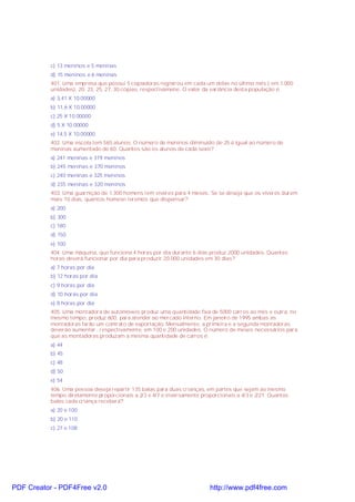 c) 13 meninos e 5 meninas
d) 15 meninos e 6 meninas
401. Uma empresa que possui 5 copiadoras registrou em cada um delas no último mês ( em 1.000
unidades): 20, 23, 25, 27, 30 cópias, respectivamene. O valor da variância desta população é:
a) 3,41 X 10.00000
b) 11,6 X 10.00000
c) 25 X 10.00000
d) 5 X 10.00000
e) 14,5 X 10.00000
402. Uma escola tem 565 alunos. O número de meninos diminuído de 25 é igual ao número de
meninas aumentado de 60. Quantos são os alunos de cada sexo?
a) 241 meninas e 319 meninos
b) 245 meninas e 370 meninos
c) 240 meninas e 325 meninos
d) 235 meninas e 320 meninos
403. Uma guarnição de 1.300 homens tem víveres para 4 meses. Se se deseja que os víveres durem
mais 10 dias, quantos homesn teremos que dispensar?
a) 200
b) 300
c) 180
d) 150
e) 100
404. Uma máquina, que funciona 4 horas por dia durante 6 dias produz 2000 unidades. Quantas
horas deverá funcionar por dia para produzir 20.000 unidades em 30 dias?
a) 7 horas por dia
b) 12 horas por dia
c) 9 horas por dia
d) 10 horas por dia
e) 8 horas por dia
405. Uma montadora de automóveis produz uma quantidade fixa de 5000 carros ao mês e outra, no
mesmo tempo, produz 600, para atender ao mercado interno. Em janeiro de 1995 ambas as
montadoras farão um contrato de exportação. Mensalmente, a primeira e a segunda montadoras
deverão aumentar , respectivamente, em 100 e 200 unidades. O número de meses necessários para
que as montadoras produzam a mesma quantidade de carros é:
a) 44
b) 45
c) 48
d) 50
e) 54
406. Uma pessoa deseja repartir 135 balas para duas crianças, em partes que sejam ao mesmo
tempo diretamente proporcionais a 2/3 e 4/7 e inversamente proporcionais a 4/3 e 2/21. Quantas
balas cada criança receberá?
a) 20 e 100
b) 20 e 110
c) 27 e 108
PDF Creator - PDF4Free v2.0 http://www.pdf4free.com
 