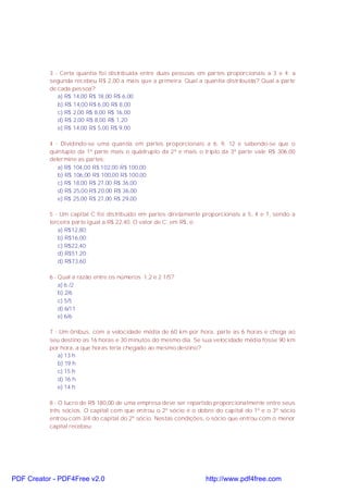 3 - Certa quantia foi distribuída entre duas pessoas em partes proporcionais a 3 e 4; a
segunda recebeu R$ 2,00 a mais que a primeira. Qual a quantia distribuída? Qual a parte
de cada pessoa?
a) R$ 14,00 R$ 18,00 R$ 6,00
b) R$ 14,00 R$ 6,00 R$ 8,00
c) R$ 2,00 R$ 8,00 R$ 16,00
d) R$ 2,00 R$ 8,00 R$ 1,20
e) R$ 14,00 R$ 5,00 R$ 9,00
4 - Dividindo-se uma quantia em partes proporcionais a 6, 9, 12 e sabendo-se que o
quíntuplo da 1ª parte mais o quádruplo da 2ª e mais o triplo da 3ª parte vale R$ 306,00
determine as partes:
a) R$ 104,00 R$ 102,00 R$ 100,00
b) R$ 106,00 R$ 100,00 R$ 100,00
c) R$ 18,00 R$ 27,00 R$ 36,00
d) R$ 25,00 R$ 20,00 R$ 36,00
e) R$ 25,00 R$ 27,00 R$ 29,00
5 - Um capital C foi distribuído em partes diretamente proporcionais a 5, 4 e 7, sendo a
terceira parte igual a R$ 22,40. O valor de C, em R$, é:
a) R$12,80;
b) R$16,00;
c) R$22,40;
d) R$51,20;
d) R$73,60
6 - Qual a razão entre os números 1,2 e 2 1/5?
a) 6 /2
b) 2/6
c) 5/5
d) 6/11
e) 6/6
7 - Um ônibus, com a velocidade média de 60 km por hora, parte as 6 horas e chega ao
seu destino as 16 horas e 30 minutos do mesmo dia. Se sua velocidade média fosse 90 km
por hora, a que horas teria chegado ao mesmo destino?
a) 13 h
b) 19 h
c) 15 h
d) 16 h
e) 14 h
8 - O lucro de R$ 180,00 de uma empresa deve ser repartido proporcionalmente entre seus
três sócios. O capital com que entrou o 2º sócio é o dobro do capital do 1º e o 3º sócio
entrou com 3/4 do capital do 2º sócio. Nestas condições, o sócio que entrou com o menor
capital recebeu:
PDF Creator - PDF4Free v2.0 http://www.pdf4free.com
 