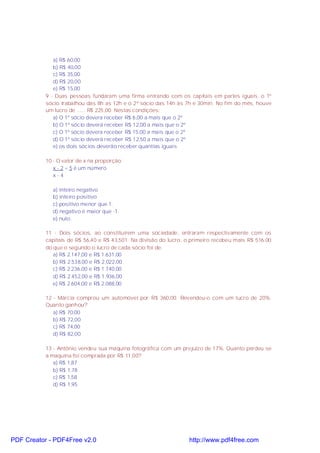 a) R$ 60,00
b) R$ 40,00
c) R$ 35,00
d) R$ 20,00
e) R$ 15,00
9 - Duas pessoas fundaram uma firma entrando com os capitais em partes iguais. o 1º
sócio trabalhou das 8h as 12h e o 2º sócio das 14h às 7h e 30min. No fim do mês, houve
um lucro de ...... R$ 225,00. Nestas condições:
a) O 1º sócio devera receber R$ 6,00 a mais que o 2º
b) O 1º sócio deverá receber R$ 12,00 a mais que o 2º
c) O 1º sócio devera receber R$ 15,00 a mais que o 2º
d) O 1º sócio deverá receber R$ 12,50 a mais que o 2º
e) os dois sócios deverão receber quantias iguais
10 - O valor de x na proporção:
x - 2 = 5 é um número
x - 4
a) inteiro negativo
b) inteiro positivo
c) positivo menor que 1.
d) negativo é maior que -1.
e) nulo.
11 - Dois sócios, ao constituírem uma sociedade, entraram respectivamente com os
capitais de R$ 56,40 e R$ 43,501. Na divisão do lucro, o primeiro recebeu mais R$ 516.00
do que o segundo o lucro de cada sócio foi de:
a) R$ 2.147,00 e R$ 1.631,00
b) R$ 2.538,00 e R$ 2.022,00
c) R$ 2.236,00 e R$ 1.740,00
d) R$ 2.452,00 e R$ 1.936,00
e) R$ 2.604,00 e R$ 2.088,00
12 - Márcia comprou um automóvel por R$ 360,00. Revendeu-o com um lucro de 20%.
Quanto ganhou?
a) R$ 70,00
b) R$ 72,00
c) R$ 74,00
d) R$ 82,00
13 - Antônio vendeu sua maquina fotográfica com um prejuízo de 17%. Quanto perdeu se
a maquina foi comprada por R$ 11,00?
a) R$ 1,87
b) R$ 1,78
c) R$ 1,58
d) R$ 1,95
PDF Creator - PDF4Free v2.0 http://www.pdf4free.com
 