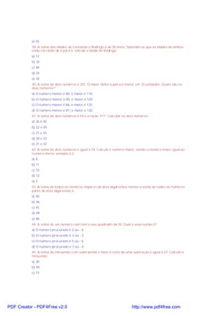 e) 55
39. A soma das idades de Leonardo e Rodrigo é de 30 anos. Sabendo-se que as idades de ambos
estão na razão de 2 para 3, calcule a idade de Rodrigo.
a) 12
b) 35
c) 48
d) 24
e) 18
40. A soma de dois números é 207. O maior deles supera o menor em 33 unidades. Quais são os
dois números?
a) O número menor é 80, o maior é 110.
b) O número menor é 90, o maior é 120.
c) O número menor é 86, o maior é 125.
d) O número menor é 87, o maior é 120.
41. A soma de dois números é 54 e a razão 7/11. Calcular os dois números.
a) 26 e 30
b) 22 e 30
c) 27 e 33
d) 20 e 32
e) 21 e 33
42. A soma de dois números é igual a 18. Calcule o número maior, sendo o número maior igual ao
número menor somado a 2.
a) 8
b) 11
c) 10
d) 12
e) 7
43. A soma de todos os números ímpares de dois algarismos menos a soma de todos os números
pares de dois algarismos é
a) 50
b) 46
c) 45
d) 49
e) 48
44. A soma de um número real com o seu quadrado dá 30. Qual é esse número?
a) O número procurado é 2 ou - 6
b) O número procurado é 3 ou - 5
c) O número procurado é 5 ou - 6
d) O número procurado é 7 ou - 6
45. A soma do minuendo com subtraendo e mais o resto de uma subtração é igual a 22. Calcule o
minuendo.
a) 30
b) 40
c) 15
PDF Creator - PDF4Free v2.0 http://www.pdf4free.com
 