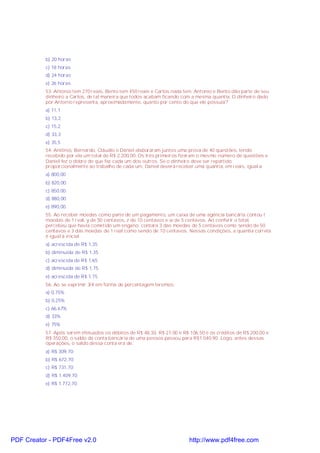 b) 20 horas
c) 18 horas
d) 24 horas
e) 26 horas
53. Antonio tem 270 reais, Bento tem 450 reais e Carlos nada tem. Antonio e Bento dão parte de seu
dinheiro a Carlos, de tal maneira que todos acabam ficando com a mesma quantia. O dinheiro dado
por Antonio representa, aproximadamente, quanto por cento do que ele possuía?
a) 11,1
b) 13,2
c) 15,2
d) 33,3
e) 35,5
54. Antônio, Bernardo, Cláudio e Daniel elaboraram juntos uma prova de 40 questões, tendo
recebido por ela um total de R$ 2.200,00. Os três primeiros fizeram o mesmo número de questões e
Daniel fez o dobro do que fez cada um dos outros. Se o dinheiro deve ser repartido
proporcionalmente ao trabalho de cada um, Daniel deverá receber uma quantia, em reais, igual a:
a) 800,00
b) 820,00;
c) 850,00;
d) 880,00;
e) 890,00.
55. Ao receber moedas como parte de um pagamento, um caixa de uma agência bancária contou t
moedas de 1 real, y de 50 centavos, z de 10 centavos e w de 5 centavos. Ao conferir o total,
percebeu que havia cometido um engano: contara 3 das moedas de 5 centavos como sendo de 50
centavos e 3 das moedas de 1 real como sendo de 10 centavos. Nessas condições, a quantia correta
é igual à inicial
a) acrescida de R$ 1,35
b) diminuída de R$ 1,35
c) acrescida de R$ 1,65
d) diminuída de R$ 1,75
e) acrescida de R$ 1,75
56. Ao se exprimir 3/4 em forma de percentagem teremos:
a) 0,75%
b) 0,25%
c) 66,67%
d) 33%
e) 75%
57. Após serem efetuados os débitos de R$ 48,30, R$ 27,00 e R$ 106,50 e os créditos de R$ 200,00 e
R$ 350,00, o saldo da conta bancária de uma pessoa passou para R$1.040,90. Logo, antes dessas
operações, o saldo dessa conta era de:
a) R$ 309,70;
b) R$ 672,70;
c) R$ 731,70;
d) R$ 1.409,70;
e) R$ 1.772,70.
PDF Creator - PDF4Free v2.0 http://www.pdf4free.com
 
