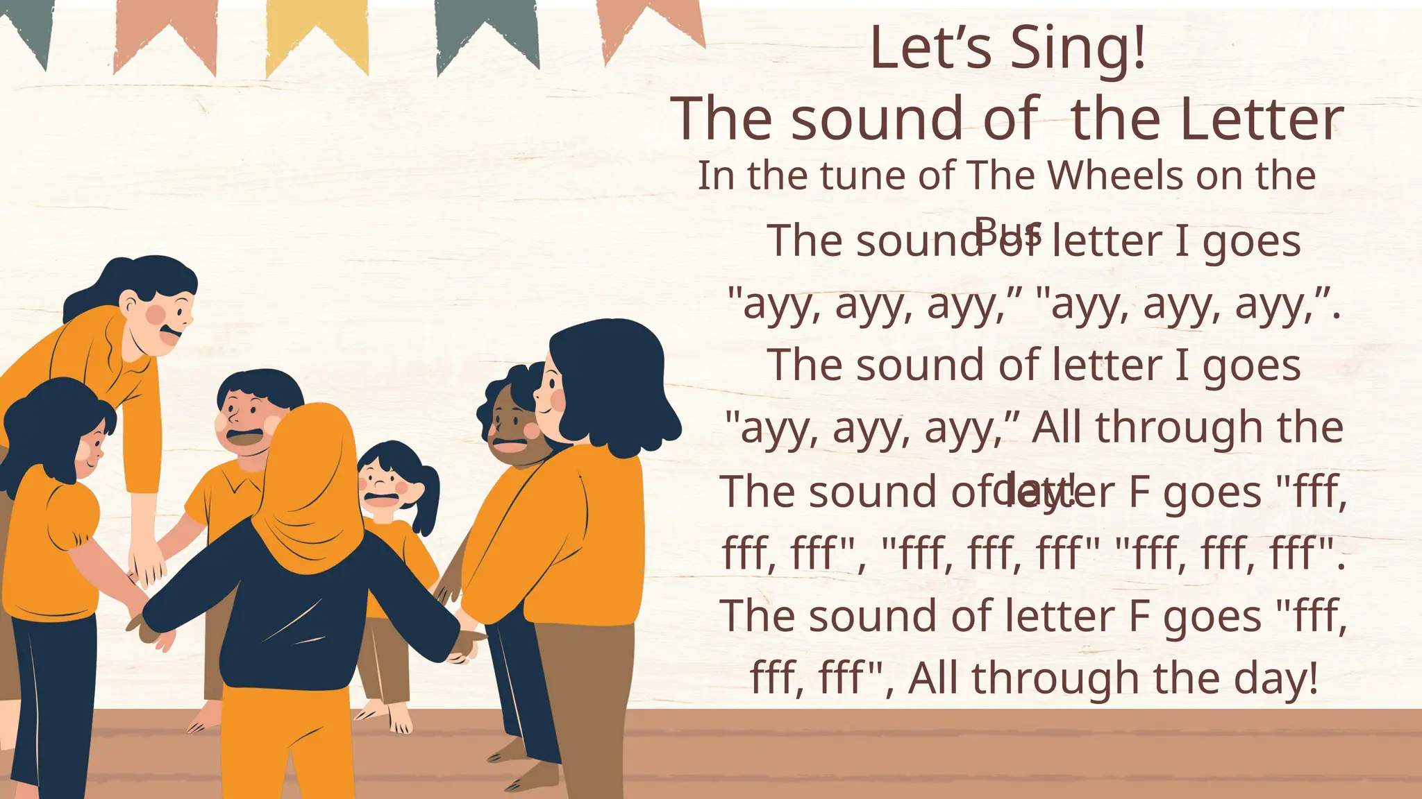 Let’s Sing!
The sound of letter I goes
"ayy, ayy, ayy,” "ayy, ayy, ayy,”.
The sound of letter I goes
"ayy, ayy, ayy,” All through the
day!
The sound of the Letter
In the tune of The Wheels on the
Bus
The sound of letter F goes "fff,
fff, fff", "fff, fff, fff" "fff, fff, fff".
The sound of letter F goes "fff,
fff, fff", All through the day!
 