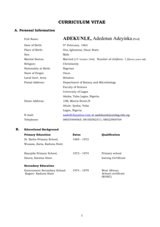 CURRICULUM VITAE
A. Personal Information
Full Name: ADEKUNLE, Adedotun Adeyinka (Prof)
Date of Birth: 9th
February, 1963
Place of Birth: Ora, Igbomina, Osun State.
Sex: Male
Marital Status: Married (15th
October 1994) Number of children: 1 (Eleven years old)
Religion: Christianity
Nationality at Birth: Nigerian
State of Origin: Osun
Local Govt. Area: Ifelodun
Postal Address: Department of Botany and Microbiology
Faculty of Science
University of Lagos
Akoka, Yaba Lagos, Nigeria.
Home Address: 10B, Morris Street,N
Abule- Ijesha, Yaba
Lagos, Nigeria.
E-mail: aaded63@yahoo.com or aadekunle@unilag.edu.ng
Telephone: 08055484065; 08160582311; 08022969764
B. Educational Background
Primary Education Dates Qualification
St. Baths Primary School, 1969 - 1972
Wusasa, Zaria, Kaduna State
Bayajida Primary School, 1973 - 1974 Primary school
Daura, Katsina State. leaving Certificate
Secondary Education
Government Secondary School: 1974 - 1979 West African
Kagoro Kaduna State School certificate
(WASC)
1
 