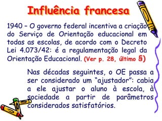 1940 – O governo federal incentiva a criação
do Serviço de Orientação educacional em
todas as escolas, de acordo com o Decreto
Lei 4.073/42: é a regulamentação legal da
Orientação Educacional. (Ver p. 28, último §)
Influência francesa
Nas décadas seguintes, o OE passa a
ser considerado um “ajustador”: cabia
a ele ajustar o aluno à escola, à
sociedade a partir de parâmetros
considerados satisfatórios.
 