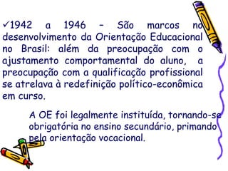 1942 a 1946 – São marcos no
desenvolvimento da Orientação Educacional
no Brasil: além da preocupação com o
ajustamento comportamental do aluno, a
preocupação com a qualificação profissional
se atrelava à redefinição político-econômica
em curso.
A OE foi legalmente instituída, tornando-se
obrigatória no ensino secundário, primando
pela orientação vocacional.
 