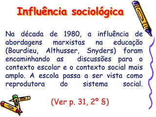 Influência sociológica
Na década de 1980, a influência de
abordagens marxistas na educação
(Bourdieu, Althusser, Snyders) foram
encaminhando as discussões para o
contexto escolar e o contexto social mais
amplo. A escola passa a ser vista como
reprodutora do sistema social.
(Ver p. 31, 2º §)
 