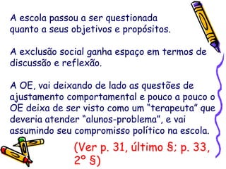 A escola passou a ser questionada
quanto a seus objetivos e propósitos.
A exclusão social ganha espaço em termos de
discussão e reflexão.
A OE, vai deixando de lado as questões de
ajustamento comportamental e pouco a pouco o
OE deixa de ser visto como um “terapeuta” que
deveria atender “alunos-problema”, e vai
assumindo seu compromisso político na escola.
(Ver p. 31, último §; p. 33,
2º §)
 