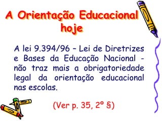 A lei 9.394/96 – Lei de Diretrizes
e Bases da Educação Nacional -
não traz mais a obrigatoriedade
legal da orientação educacional
nas escolas.
A Orientação Educacional
hoje
(Ver p. 35, 2º §)
 