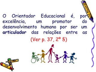 O Orientador Educacional é, por
excelência, um promotor do
desenvolvimento humano por ser um
articulador das relações entre as
pessoas.(Ver p. 37, 2º §)
 