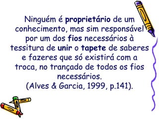 Ninguém é proprietário de um
conhecimento, mas sim responsável
por um dos fios necessários à
tessitura de unir o tapete de saberes
e fazeres que só existirá com a
troca, no trançado de todos os fios
necessários.
(Alves & Garcia, 1999, p.141).
 