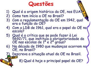 Questões
1) Qual é a origem histórica da OE, nos EUA?
2) Como tem início a OE no Brasil?
3) Com a regulamentação da OE em 1942, qual
era a função do OE?
4) Com a LDB de 1961, qual era o papel do OE na
escola?
5) Qual é a crítica que se pode fazer à Lei
5692/71, que instituía a obrigatoriedade da
OE nas escolas de 1º e 2º graus?
6) Na década de 1980 que mudanças ocorrem na
OE, no Brasil?
7) Descreva a situação atual da OE no Brasil.
8) Qual é hoje o principal papel da OE?
 