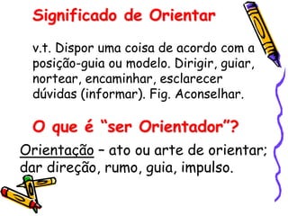 Significado de Orientar
v.t. Dispor uma coisa de acordo com a
posição-guia ou modelo. Dirigir, guiar,
nortear, encaminhar, esclarecer
dúvidas (informar). Fig. Aconselhar.
O que é “ser Orientador”?
Orientação – ato ou arte de orientar;
dar direção, rumo, guia, impulso.
 