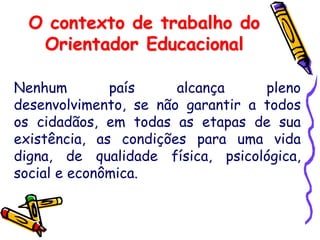 O contexto de trabalho do
Orientador Educacional
Nenhum país alcança pleno
desenvolvimento, se não garantir a todos
os cidadãos, em todas as etapas de sua
existência, as condições para uma vida
digna, de qualidade física, psicológica,
social e econômica.
 