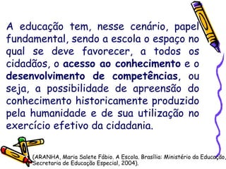 A educação tem, nesse cenário, papel
fundamental, sendo a escola o espaço no
qual se deve favorecer, a todos os
cidadãos, o acesso ao conhecimento e o
desenvolvimento de competências, ou
seja, a possibilidade de apreensão do
conhecimento historicamente produzido
pela humanidade e de sua utilização no
exercício efetivo da cidadania.
(ARANHA, Maria Salete Fábio. A Escola. Brasília: Ministério da Educação,
Secretaria de Educação Especial, 2004).
 