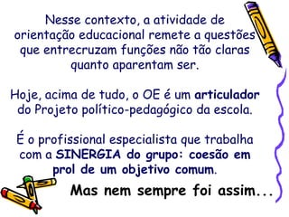 Nesse contexto, a atividade de
orientação educacional remete a questões
que entrecruzam funções não tão claras
quanto aparentam ser.
Hoje, acima de tudo, o OE é um articulador
do Projeto político-pedagógico da escola.
É o profissional especialista que trabalha
com a SINERGIA do grupo: coesão em
prol de um objetivo comum.
Mas nem sempre foi assim...
 