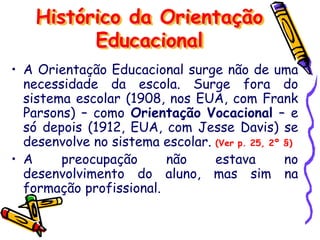 • A Orientação Educacional surge não de uma
necessidade da escola. Surge fora do
sistema escolar (1908, nos EUA, com Frank
Parsons) – como Orientação Vocacional – e
só depois (1912, EUA, com Jesse Davis) se
desenvolve no sistema escolar. (Ver p. 25, 2º §)
• A preocupação não estava no
desenvolvimento do aluno, mas sim na
formação profissional.
Histórico da Orientação
Educacional
 