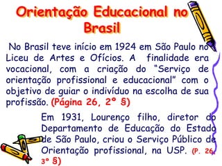 No Brasil teve início em 1924 em São Paulo no
Liceu de Artes e Ofícios. A finalidade era
vocacional, com a criação do “Serviço de
orientação profissional e educacional” com o
objetivo de guiar o indivíduo na escolha de sua
profissão. (Página 26, 2º §)
Orientação Educacional no
Brasil
Em 1931, Lourenço filho, diretor do
Departamento de Educação do Estado
de São Paulo, criou o Serviço Público de
Orientação profissional, na USP. (P. 26,
3º §)
 