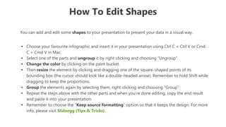 How To Edit Shapes
You can add and edit some shapes to your presentation to present your data in a visual way.
• Choose your favourite infographic and insert it in your presentation using Ctrl C + Ctrl V or Cmd
C + Cmd V in Mac.
• Select one of the parts and ungroup it by right-clicking and choosing “Ungroup”.
• Change the color by clicking on the paint bucket.
• Then resize the element by clicking and dragging one of the square-shaped points of its
bounding box (the cursor should look like a double-headed arrow). Remember to hold Shift while
dragging to keep the proportions.
• Group the elements again by selecting them, right-clicking and choosing “Group”.
• Repeat the steps above with the other parts and when you’re done editing, copy the end result
and paste it into your presentation.
• Remember to choose the “Keep source formatting” option so that it keeps the design. For more
info, please visit Slideegg (Tips & Tricks).
 