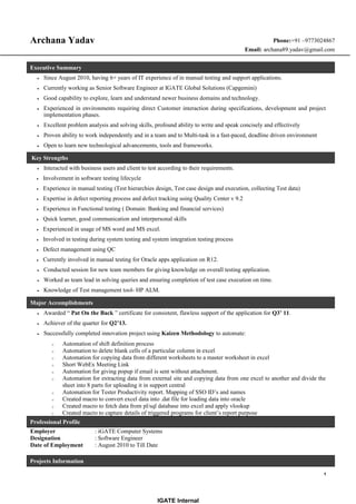 Archana Yadav Phone:+91 –9773024867
Email: archana89.yadav@gmail.com
Executive Summary
• Since August 2010, having 6+ years of IT experience of in manual testing and support applications.
• Currently working as Senior Software Engineer at IGATE Global Solutions (Capgemini)
• Good capability to explore, learn and understand newer business domains and technology.
• Experienced in environments requiring direct Customer interaction during specifications, development and project
implementation phases.
• Excellent problem analysis and solving skills, profound ability to write and speak concisely and effectively
• Proven ability to work independently and in a team and to Multi-task in a fast-paced, deadline driven environment
• Open to learn new technological advancements, tools and frameworks.
Key Strengths
• Interacted with business users and client to test according to their requirements.
• Involvement in software testing lifecycle
• Experience in manual testing (Test hierarchies design, Test case design and execution, collecting Test data)
• Expertise in defect reporting process and defect tracking using Quality Center v 9.2
• Experience in Functional testing ( Domain: Banking and financial services)
• Quick learner, good communication and interpersonal skills
• Experienced in usage of MS word and MS excel.
• Involved in testing during system testing and system integration testing process
• Defect management using QC
• Currently involved in manual testing for Oracle apps application on R12.
• Conducted session for new team members for giving knowledge on overall testing application.
• Worked as team lead in solving queries and ensuring completion of test case execution on time.
• Knowledge of Test management tool- HP ALM.
Major Accomplishments
• Awarded “ Pat On the Back ” certificate for consistent, flawless support of the application for Q3’ 11.
• Achiever of the quarter for Q2’13.
• Successfully completed innovation project using Kaizen Methodology to automate:
o Automation of shift definition process
o Automation to delete blank cells of a particular column in excel
o Automation for copying data from different worksheets to a master worksheet in excel
o Short WebEx Meeting Link
o Automation for giving popup if email is sent without attachment.
o Automation for extracting data from external site and copying data from one excel to another and divide the
sheet into 8 parts for uploading it in support central
o Automation for Tester Productivity report. Mapping of SSO ID’s and names
o Created macro to convert excel data into .dat file for loading data into oracle
o Created macro to fetch data from pl/sql database into excel and apply vlookup
o Created macro to capture details of triggered programs for client’s report purpose
Professional Profile
Employer : iGATE Computer Systems
Designation : Software Engineer
Date of Employment : August 2010 to Till Date
Projects Information
1
IGATE Internal
 