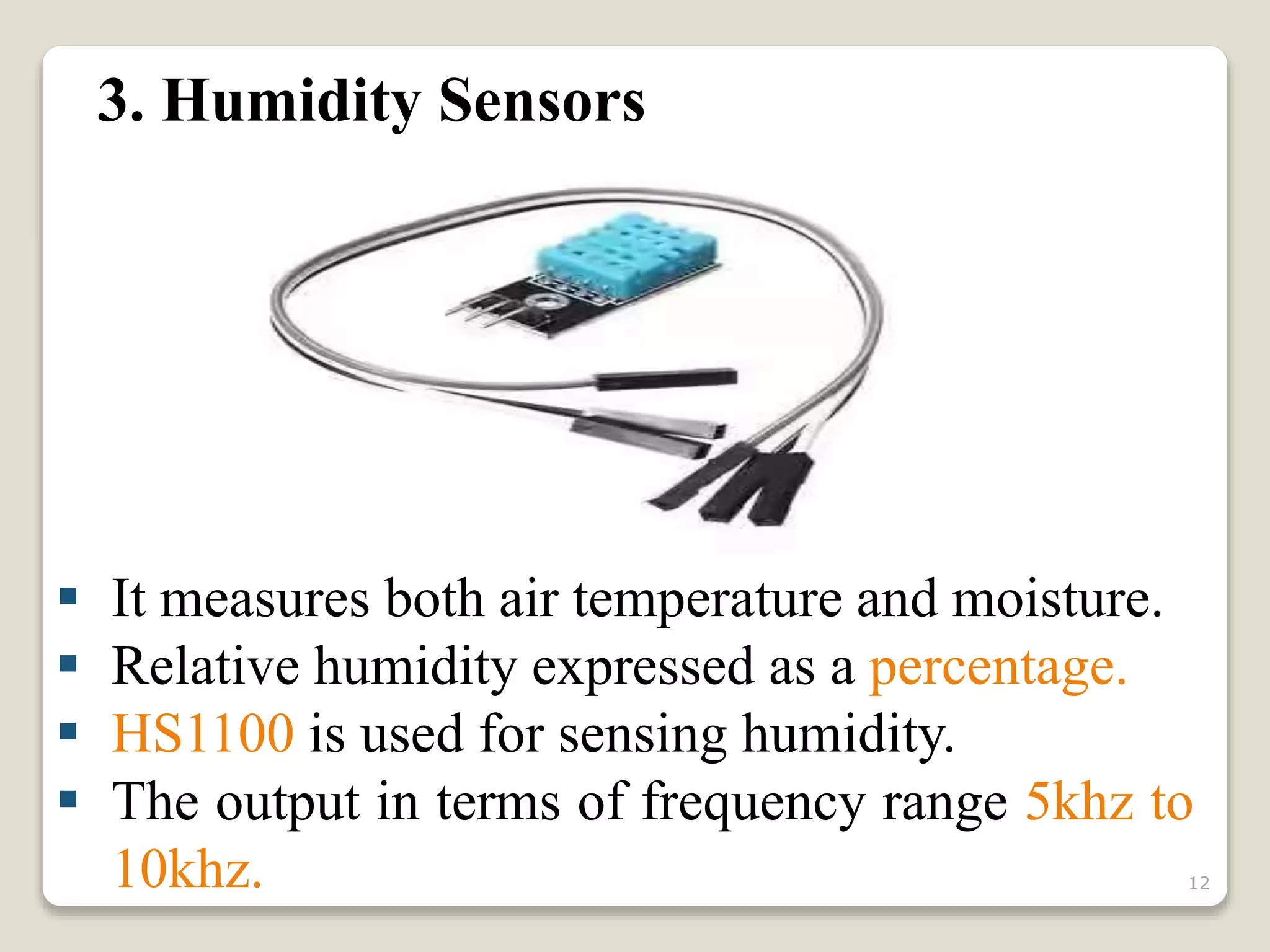 3. Humidity Sensors
 It measures both air temperature and moisture.
 Relative humidity expressed as a percentage.
 HS1100 is used for sensing humidity.
 The output in terms of frequency range 5khz to
10khz. 12
 