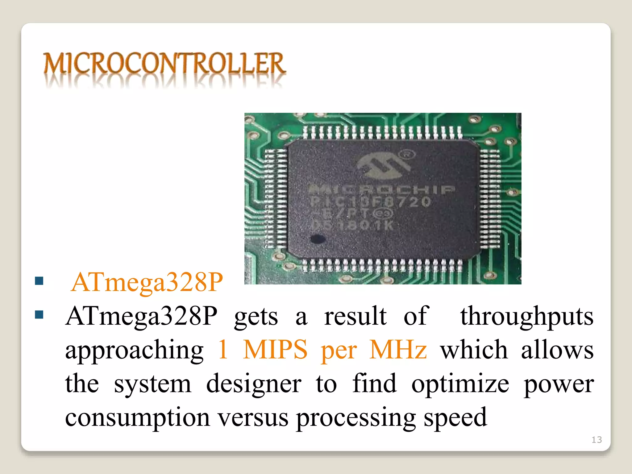  ATmega328P
 ATmega328P gets a result of throughputs
approaching 1 MIPS per MHz which allows
the system designer to find optimize power
consumption versus processing speed
13
 