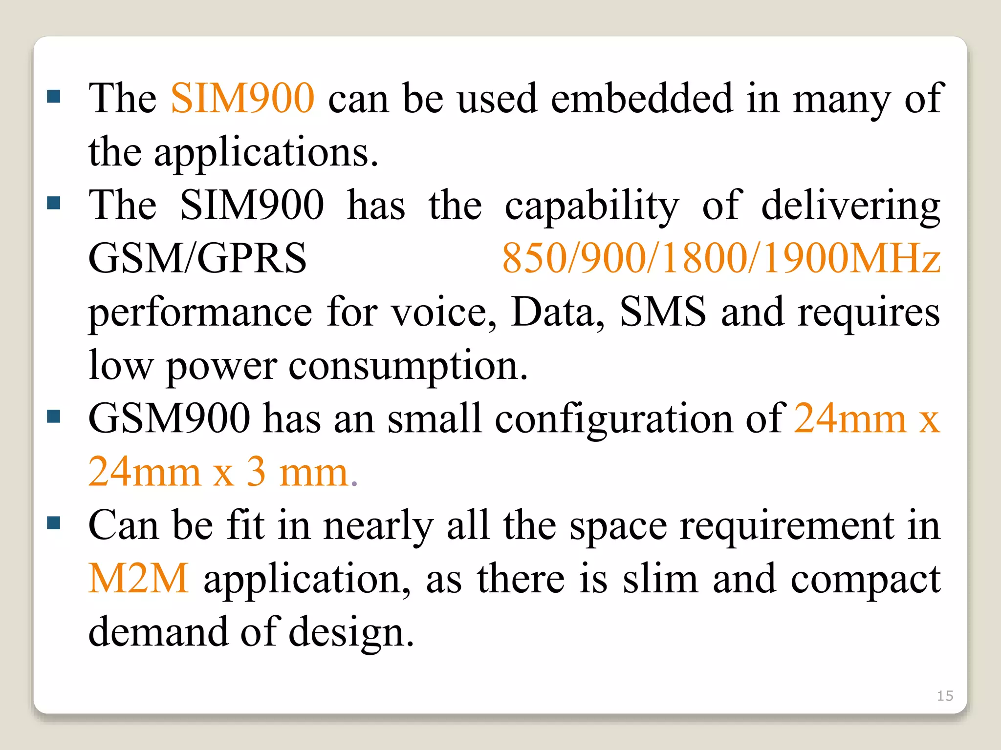 The SIM900 can be used embedded in many of
the applications.
 The SIM900 has the capability of delivering
GSM/GPRS 850/900/1800/1900MHz
performance for voice, Data, SMS and requires
low power consumption.
 GSM900 has an small configuration of 24mm x
24mm x 3 mm.
 Can be fit in nearly all the space requirement in
M2M application, as there is slim and compact
demand of design.
15
 